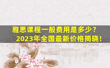 雅思课程一般费用是多少？ 2023年全国最新价格揭晓！